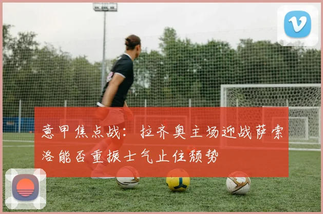 意甲焦点战：拉齐奥主场迎战萨索洛能否重振士气止住颓势