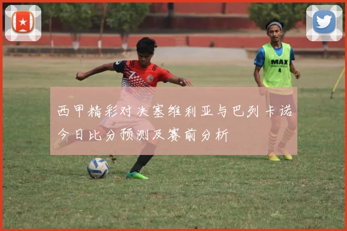 西甲精彩对决塞维利亚与巴列卡诺今日比分预测及赛前分析