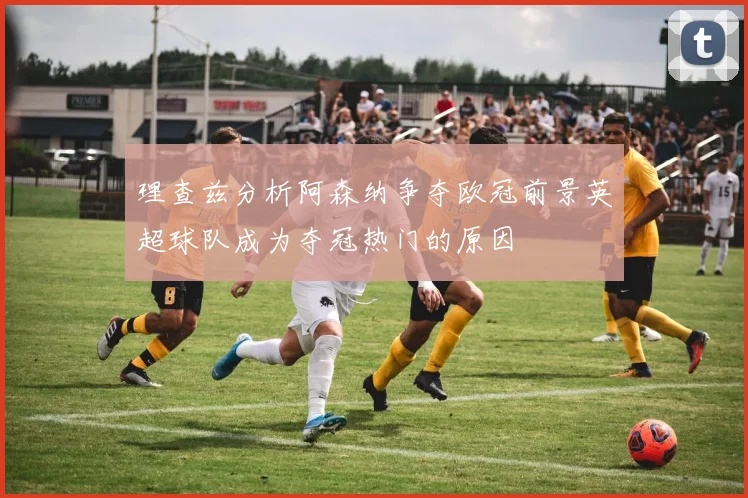 理查兹分析阿森纳争夺欧冠前景英超球队成为夺冠热门的原因